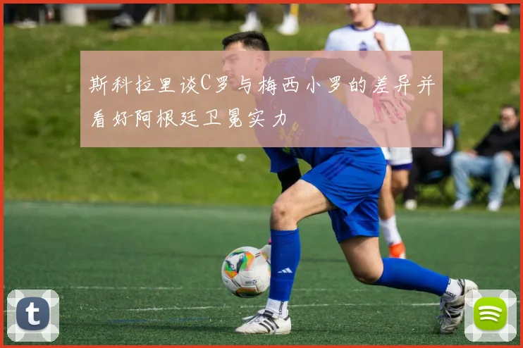 斯科拉里谈C罗与梅西小罗的差异并看好阿根廷卫冕实力