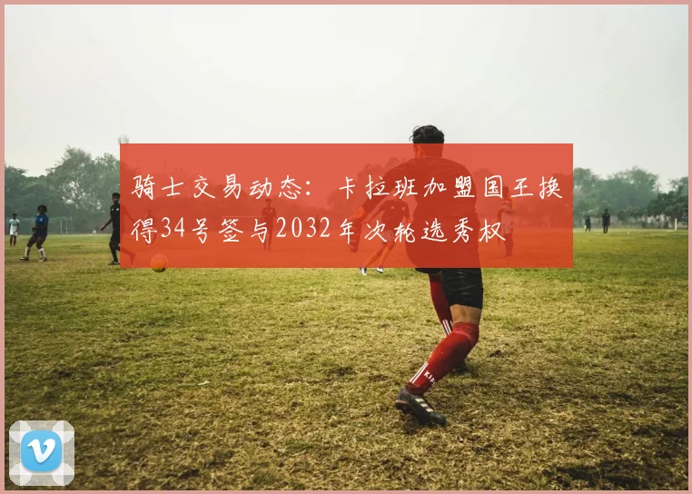 骑士交易动态：卡拉班加盟国王换得34号签与2032年次轮选秀权