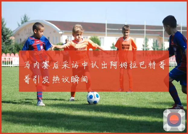 马内赛后采访中认出阿姆拉巴特哥哥引发热议瞬间