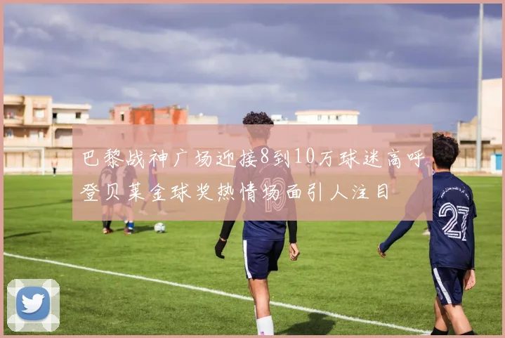 巴黎战神广场迎接8到10万球迷高呼登贝莱金球奖热情场面引人注目