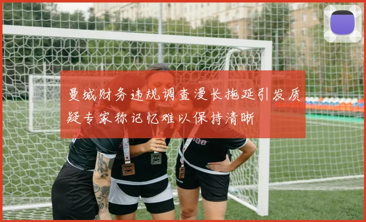 曼城财务违规调查漫长拖延引发质疑专家称记忆难以保持清晰