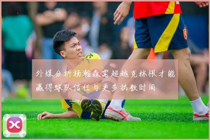 外媒分析杨瀚森需超越克林根才能赢得球队信任与更多执教时间