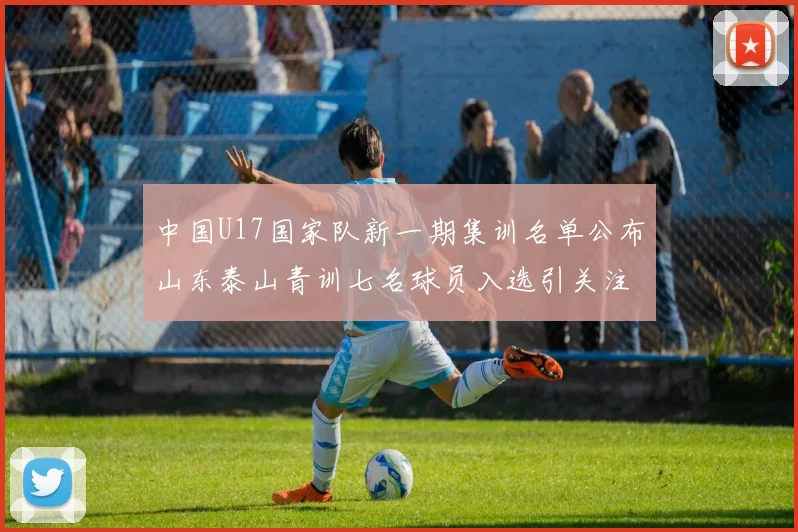 中国U17国家队新一期集训名单公布山东泰山青训七名球员入选引关注