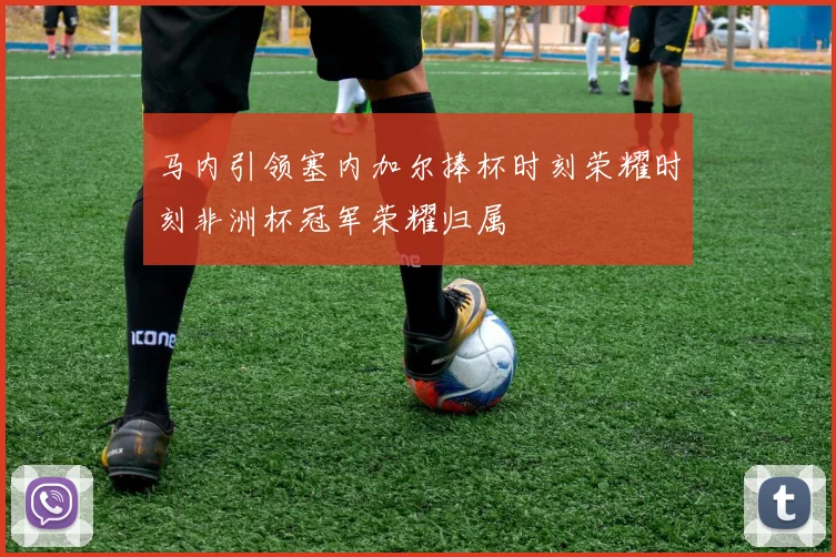马内引领塞内加尔捧杯时刻荣耀时刻非洲杯冠军荣耀归属