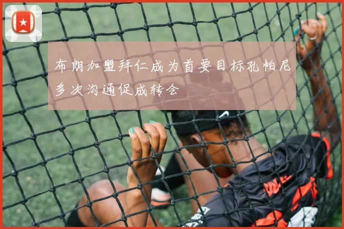 布朗加盟拜仁成为首要目标孔帕尼多次沟通促成转会