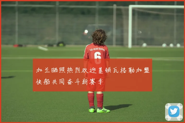 加兰晒照热烈欢迎基顿瓦格勒加盟快船共同奋斗新赛季