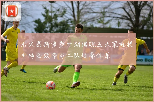尤文图斯重塑计划揭晓五大策略提升转会效率与二队培养体系