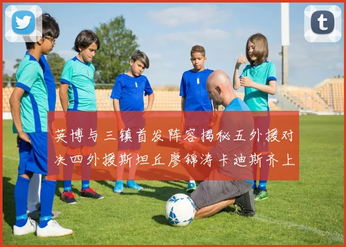 英博与三镇首发阵容揭秘五外援对决四外援斯坦丘廖锦涛卡迪斯齐上阵
