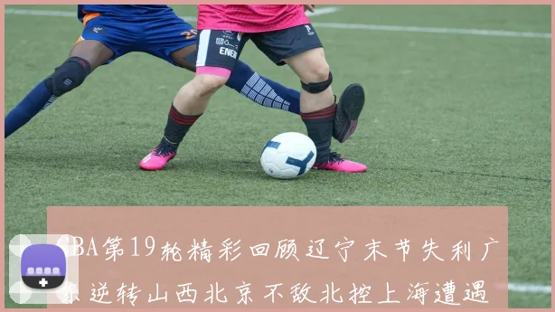CBA第19轮精彩回顾辽宁末节失利广东逆转山西北京不敌北控上海遭遇浙江重创