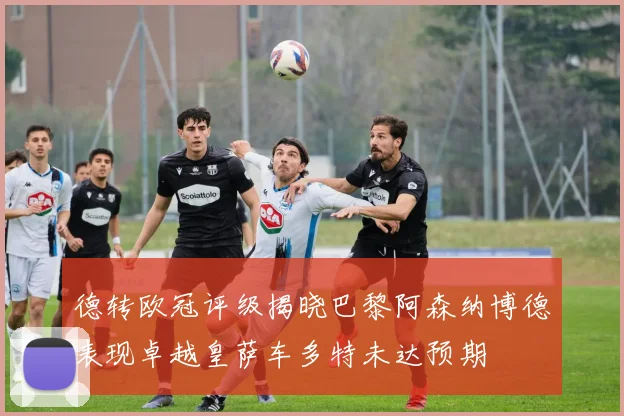 德转欧冠评级揭晓巴黎阿森纳博德表现卓越皇萨车多特未达预期