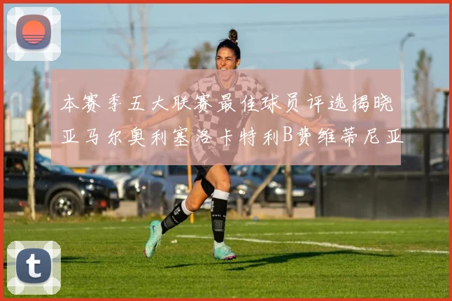 本赛季五大联赛最佳球员评选揭晓亚马尔奥利塞洛卡特利B费维蒂尼亚入围