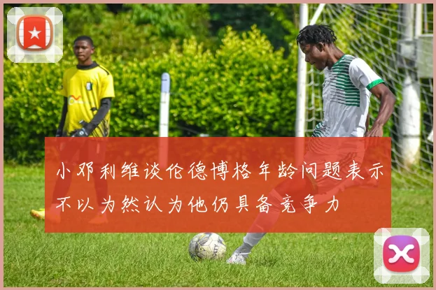 小邓利维谈伦德博格年龄问题表示不以为然认为他仍具备竞争力