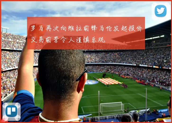 罗马再次向维拉前锋马伦发起报价交易前景令人谨慎乐观