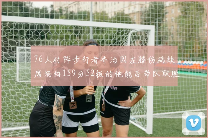 76人对阵步行者乔治因左膝伤病缺席场均159分52板的他能否带队取胜