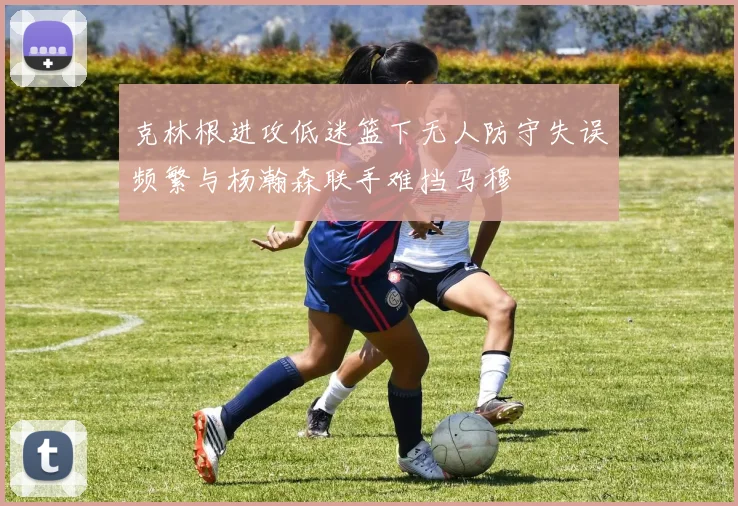 克林根进攻低迷篮下无人防守失误频繁与杨瀚森联手难挡马穆