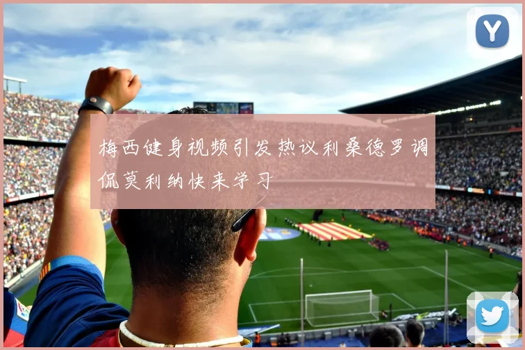梅西健身视频引发热议利桑德罗调侃莫利纳快来学习