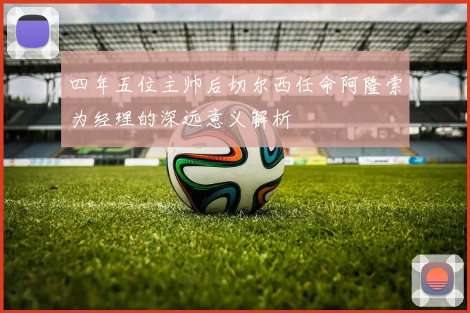四年五位主帅后切尔西任命阿隆索为经理的深远意义解析