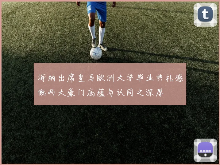 海纳出席皇马欧洲大学毕业典礼感慨两大豪门底蕴与认同之深厚