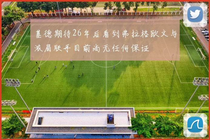 基德期待26年后看到弗拉格欧文与浓眉联手目前尚无任何保证