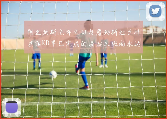 阿里纳斯点评文班与詹姆斯杜兰特差距KD早已完成的成就文班尚未达到