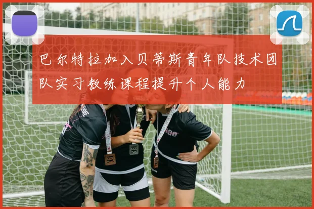 巴尔特拉加入贝蒂斯青年队技术团队实习教练课程提升个人能力