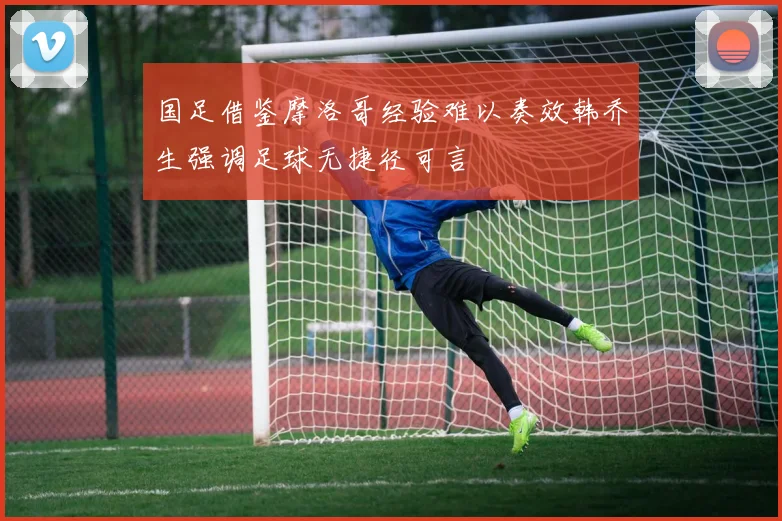 国足借鉴摩洛哥经验难以奏效韩乔生强调足球无捷径可言