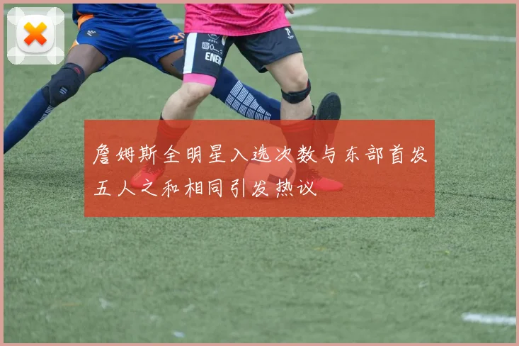 詹姆斯全明星入选次数与东部首发五人之和相同引发热议