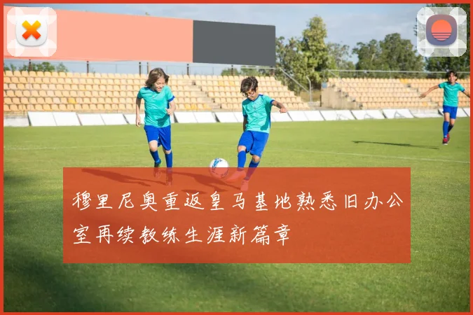 穆里尼奥重返皇马基地熟悉旧办公室再续教练生涯新篇章