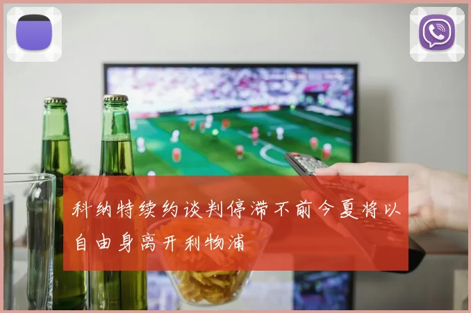 科纳特续约谈判停滞不前今夏将以自由身离开利物浦